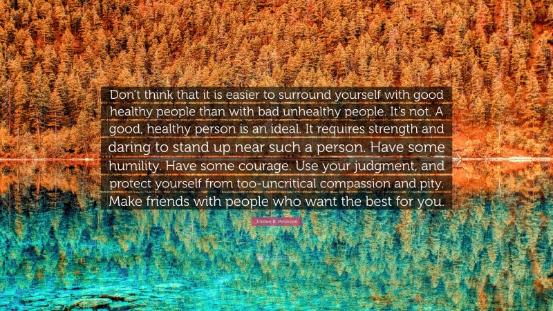 Jordan B. Peterson Quote: “Don’t think that it is easier to surround yourself with good healthy people than with bad unhealthy people. It’s not. A good, healthy person is an ideal. It requires strength and daring to stand up near such a person. Have some humility. Have some courage. Use your judgment, and protect yourself from too-uncritical compassion and pity. Make friends with people who want the best for you.”