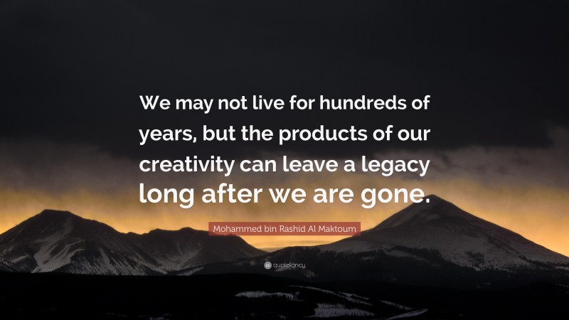 Mohammed bin Rashid Al Maktoum Quote: “We may not live for hundreds of years, but the products of our creativity can leave a legacy long after we are gone.”