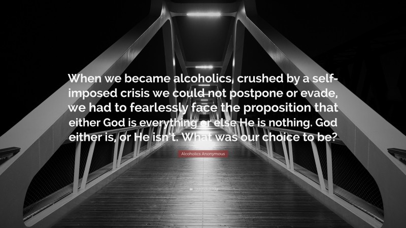 Alcoholics Anonymous Quote: “When we became alcoholics, crushed by a self-imposed crisis we could not postpone or evade, we had to fearlessly face the proposition that either God is everything or else He is nothing. God either is, or He isn’t. What was our choice to be?”