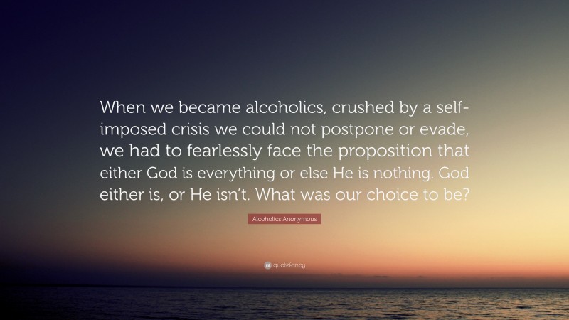 Alcoholics Anonymous Quote: “When we became alcoholics, crushed by a self-imposed crisis we could not postpone or evade, we had to fearlessly face the proposition that either God is everything or else He is nothing. God either is, or He isn’t. What was our choice to be?”