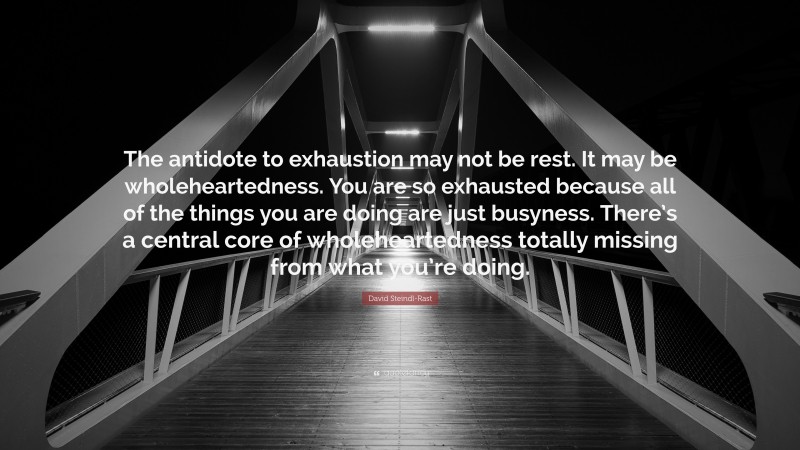 David Steindl-Rast Quote: “The antidote to exhaustion may not be rest. It may be wholeheartedness. You are so exhausted because all of the things you are doing are just busyness. There’s a central core of wholeheartedness totally missing from what you’re doing.”