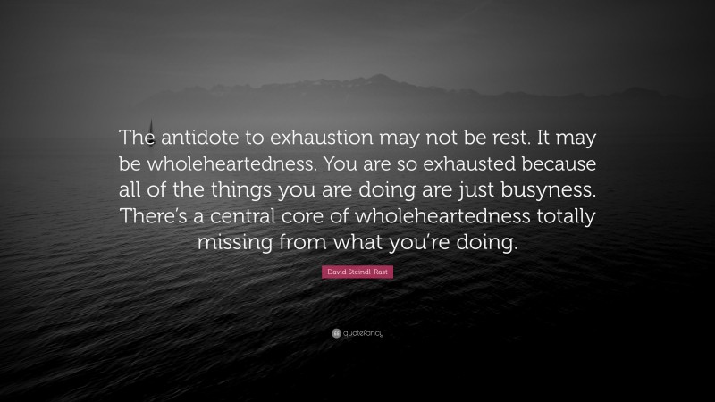 David Steindl-Rast Quote: “The antidote to exhaustion may not be rest. It may be wholeheartedness. You are so exhausted because all of the things you are doing are just busyness. There’s a central core of wholeheartedness totally missing from what you’re doing.”