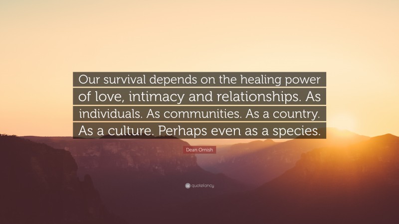 Dean Ornish Quote: “Our survival depends on the healing power of love, intimacy and relationships. As individuals. As communities. As a country. As a culture. Perhaps even as a species.”