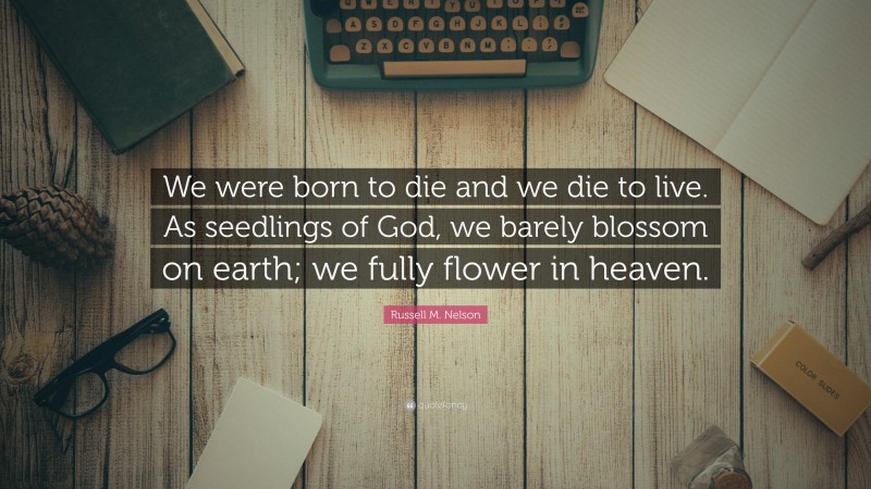 Russell M. Nelson Quote: “We were born to die and we die to live. As seedlings of God, we barely blossom on earth; we fully flower in heaven.”