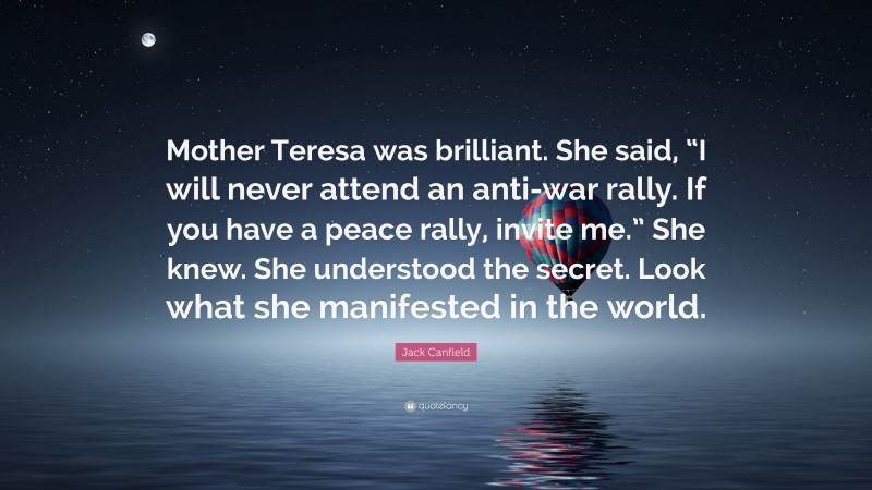 Jack Canfield Quote: “Mother Teresa was brilliant. She said, “I will never attend an anti-war rally. If you have a peace rally, invite me.” She knew. She understood the secret. Look what she manifested in the world.”