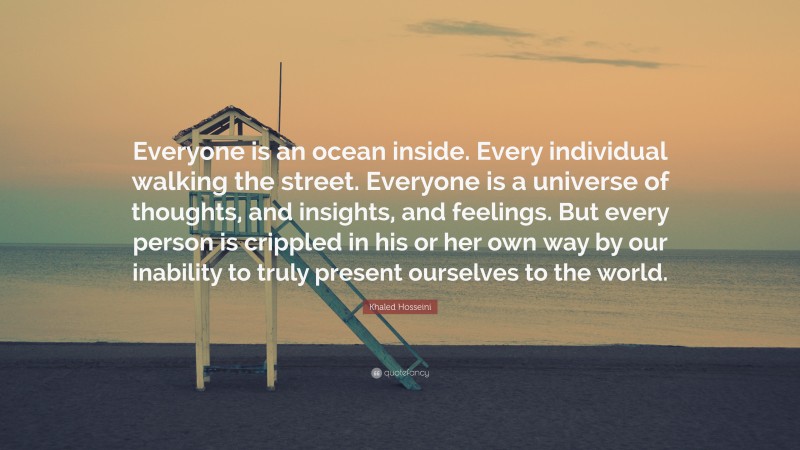 Khaled Hosseini Quote: “Everyone is an ocean inside. Every individual walking the street. Everyone is a universe of thoughts, and insights, and feelings. But every person is crippled in his or her own way by our inability to truly present ourselves to the world.”