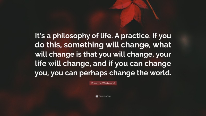 Vivienne Westwood Quote: “It’s a philosophy of life. A practice. If you do this, something will change, what will change is that you will change, your life will change, and if you can change you, you can perhaps change the world.”