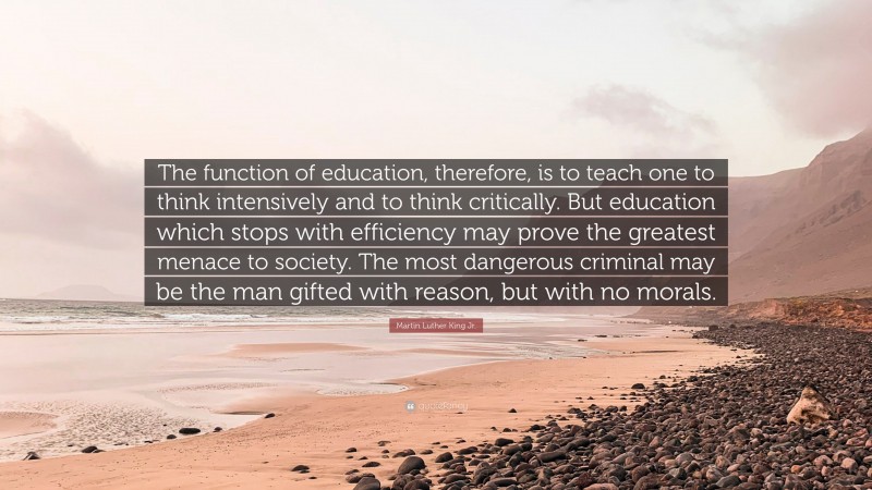 Martin Luther King Jr. Quote: “The function of education, therefore, is to teach one to think intensively and to think critically. But education which stops with efficiency may prove the greatest menace to society. The most dangerous criminal may be the man gifted with reason, but with no morals.”