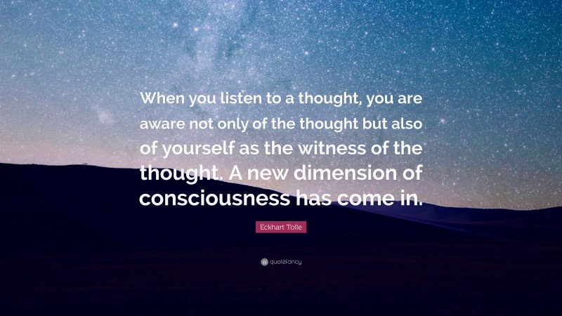 Eckhart Tolle Quote: “When you listen to a thought, you are aware not only of the thought but also of yourself as the witness of the thought. A new dimension of consciousness has come in.”