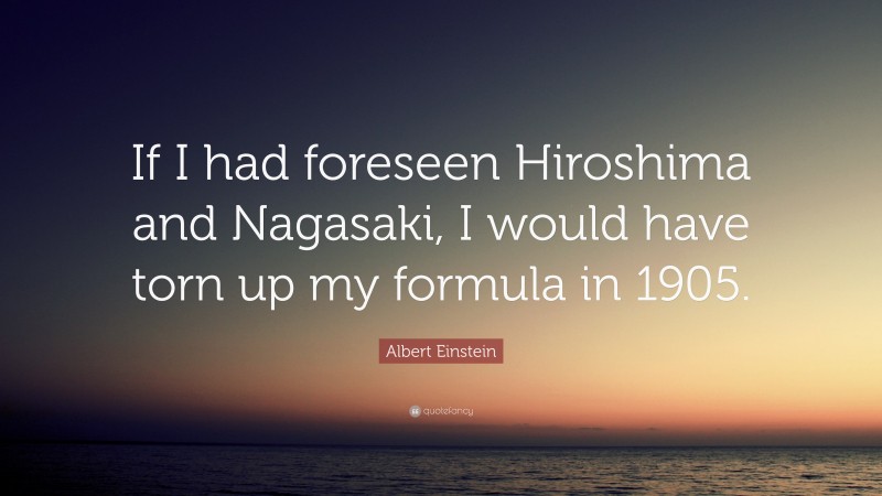Albert Einstein Quote: “If I had foreseen Hiroshima and Nagasaki, I would have torn up my formula in 1905.”