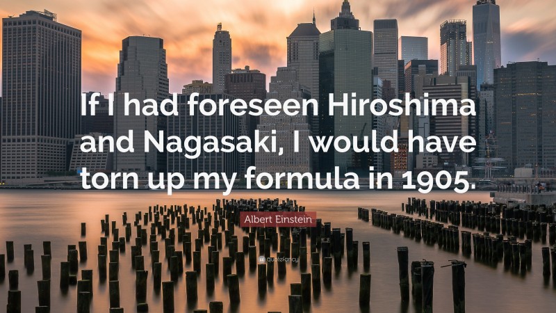 Albert Einstein Quote: “If I had foreseen Hiroshima and Nagasaki, I would have torn up my formula in 1905.”