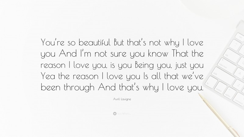 Avril Lavigne Quote: “You’re so beautiful But that’s not why I love you And I’m not sure you know That the reason I love you, is you Being you, just you Yea the reason I love you Is all that we’ve been through And that’s why I love you.”