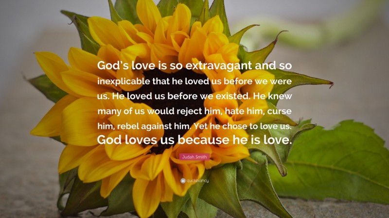 Judah Smith Quote: “God’s love is so extravagant and so inexplicable that he loved us before we were us. He loved us before we existed. He knew many of us would reject him, hate him, curse him, rebel against him. Yet he chose to love us. God loves us because he is love.”