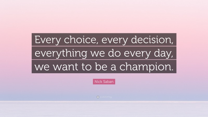 Nick Saban Quote: “Every choice, every decision, everything we do every day, we want to be a champion.”