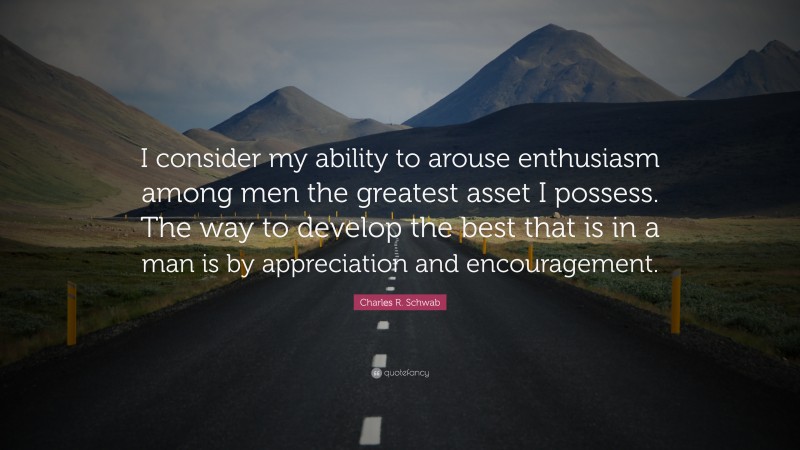 Charles R. Schwab Quote: “I consider my ability to arouse enthusiasm among men the greatest asset I possess. The way to develop the best that is in a man is by appreciation and encouragement.”