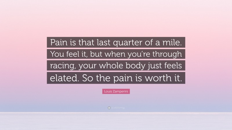 Louis Zamperini Quote: “Pain is that last quarter of a mile. You feel it, but when you’re through racing, your whole body just feels elated. So the pain is worth it.”