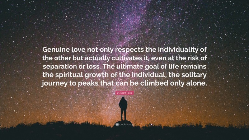 M. Scott Peck Quote: “Genuine love not only respects the individuality of the other but actually cultivates it, even at the risk of separation or loss. The ultimate goal of life remains the spiritual growth of the individual, the solitary journey to peaks that can be climbed only alone.”
