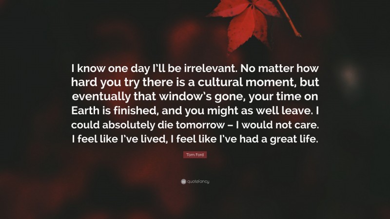 Tom Ford Quote: “I know one day I’ll be irrelevant. No matter how hard you try there is a cultural moment, but eventually that window’s gone, your time on Earth is finished, and you might as well leave. I could absolutely die tomorrow – I would not care. I feel like I’ve lived, I feel like I’ve had a great life.”