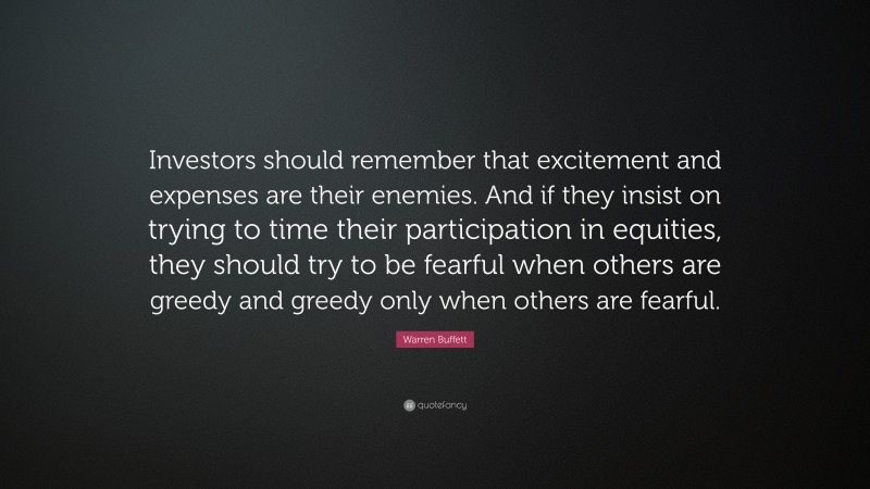 Warren Buffett Quote: “Investors should remember that excitement and expenses are their enemies. And if they insist on trying to time their participation in equities, they should try to be fearful when others are greedy and greedy only when others are fearful.”