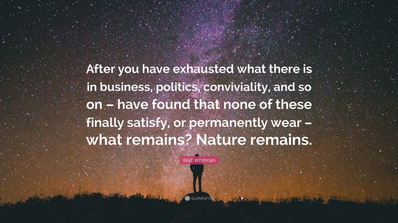 Walt Whitman Quote: “After you have exhausted what there is in business, politics, conviviality, and so on – have found that none of these finally satisfy, or permanently wear – what remains? Nature remains.”