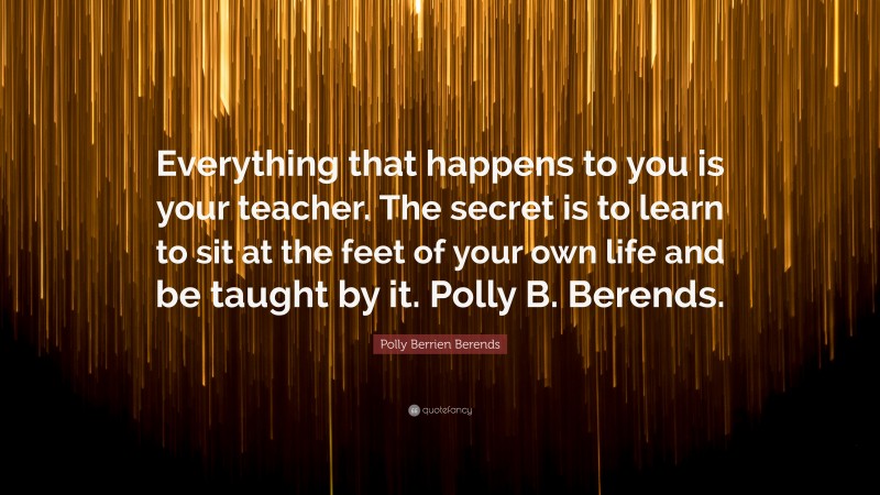 Polly Berrien Berends Quote: “Everything that happens to you is your teacher. The secret is to learn to sit at the feet of your own life and be taught by it. Polly B. Berends.”