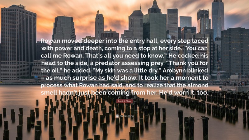 Sarah J. Maas Quote: “Rowan moved deeper into the entry hall, every step laced with power and death, coming to a stop at her side. “You can call me Rowan. That’s all you need to know.” He cocked his head to the side, a predator assessing prey. “Thank you for the oil,” he added. “My skin was a little dry.” Arobynn blinked – as much surprise as he’d show. It took her a moment to process what Rowan had said, and to realize that the almond smell hadn’t just been coming from her. He’d worn it, too.”