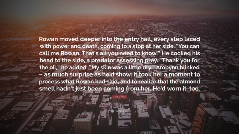 Sarah J. Maas Quote: “Rowan moved deeper into the entry hall, every step laced with power and death, coming to a stop at her side. “You can call me Rowan. That’s all you need to know.” He cocked his head to the side, a predator assessing prey. “Thank you for the oil,” he added. “My skin was a little dry.” Arobynn blinked – as much surprise as he’d show. It took her a moment to process what Rowan had said, and to realize that the almond smell hadn’t just been coming from her. He’d worn it, too.”