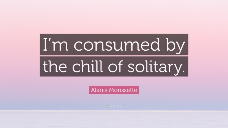 Alanis Morissette Quote: “I’m consumed by the chill of solitary.”
