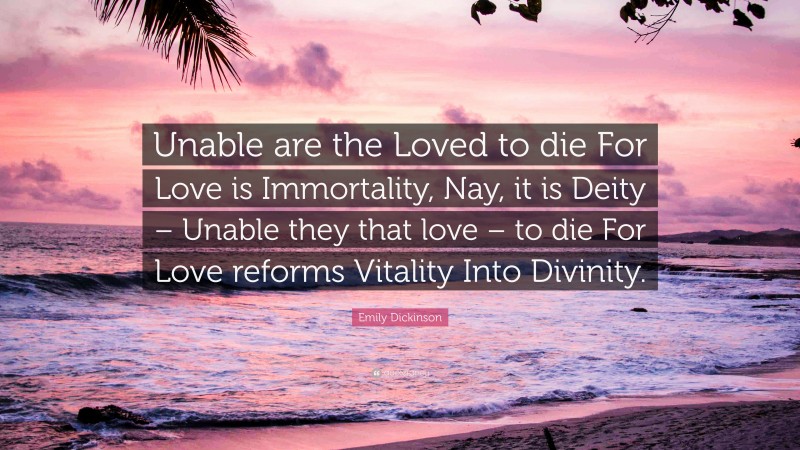 Emily Dickinson Quote: “Unable are the Loved to die For Love is Immortality, Nay, it is Deity – Unable they that love – to die For Love reforms Vitality Into Divinity.”