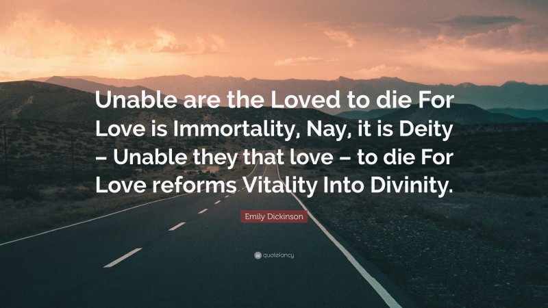 Emily Dickinson Quote: “Unable are the Loved to die For Love is Immortality, Nay, it is Deity – Unable they that love – to die For Love reforms Vitality Into Divinity.”