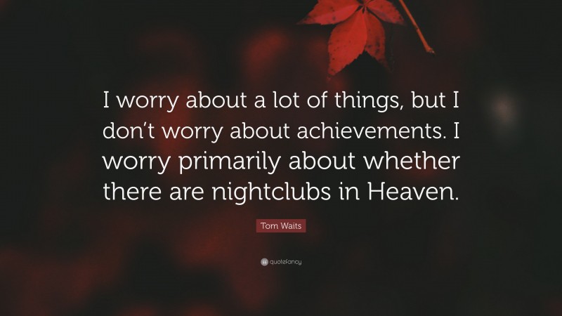 Tom Waits Quote: “I worry about a lot of things, but I don’t worry about achievements. I worry primarily about whether there are nightclubs in Heaven.”