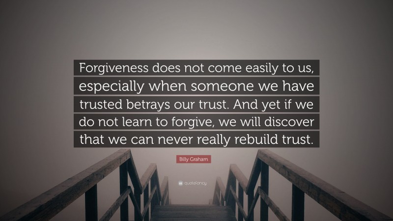 Billy Graham Quote: “Forgiveness does not come easily to us, especially when someone we have trusted betrays our trust. And yet if we do not learn to forgive, we will discover that we can never really rebuild trust.”