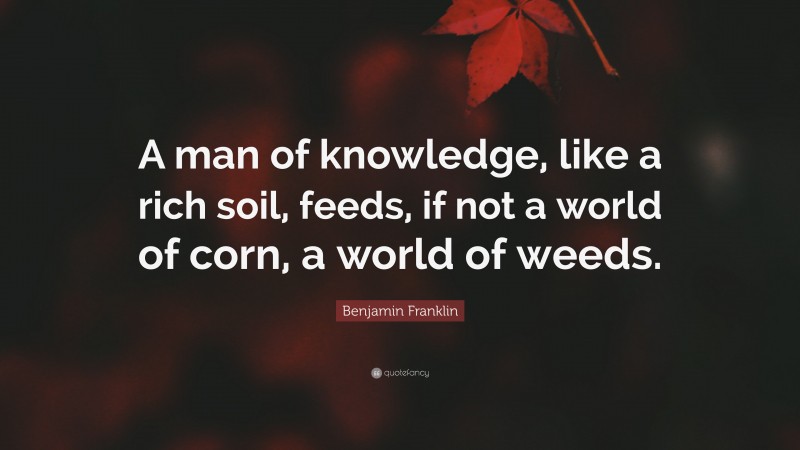 Benjamin Franklin Quote: “A man of knowledge, like a rich soil, feeds, if not a world of corn, a world of weeds.”
