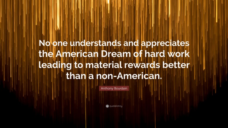 Anthony Bourdain Quote: “No one understands and appreciates the American Dream of hard work leading to material rewards better than a non-American.”