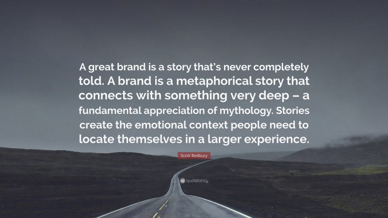 Scott Bedbury Quote: “A great brand is a story that’s never completely told. A brand is a metaphorical story that connects with something very deep – a fundamental appreciation of mythology. Stories create the emotional context people need to locate themselves in a larger experience.”
