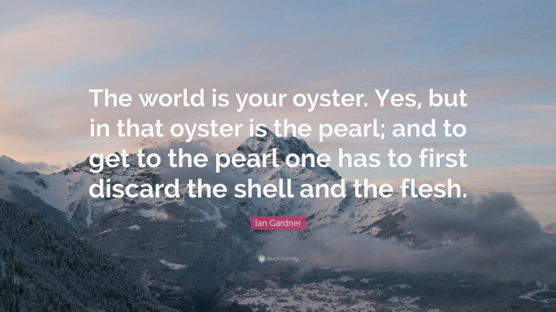 Ian Gardner Quote: “The world is your oyster. Yes, but in that oyster is the pearl; and to get to the pearl one has to first discard the shell and the flesh.”