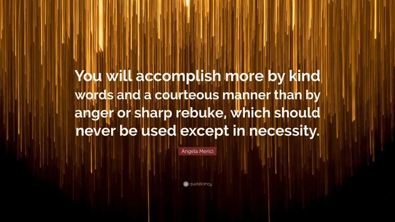 Angela Merici Quote: “You will accomplish more by kind words and a courteous manner than by anger or sharp rebuke, which should never be used except in necessity.”