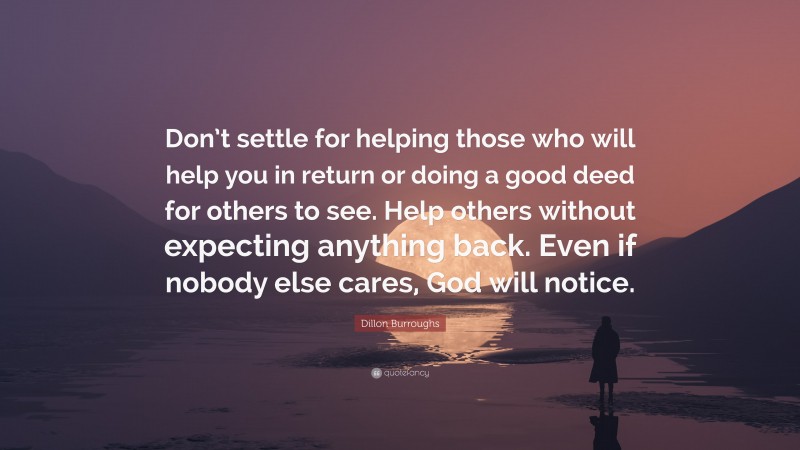 Dillon Burroughs Quote: “Don’t settle for helping those who will help you in return or doing a good deed for others to see. Help others without expecting anything back. Even if nobody else cares, God will notice.”