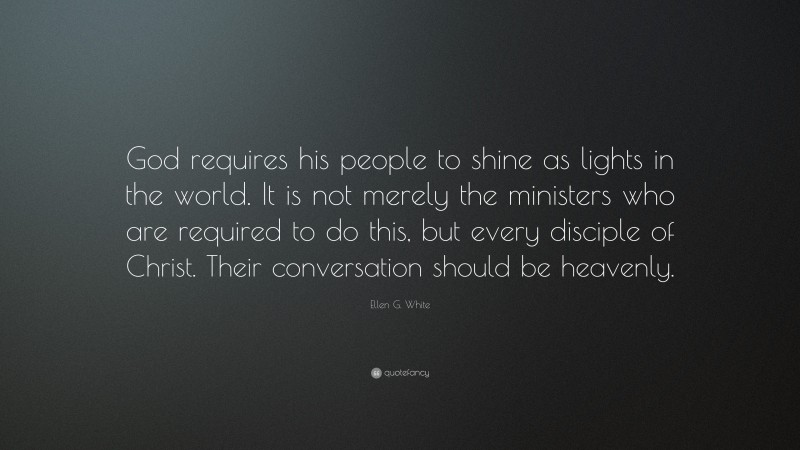 Ellen G. White Quote: “God requires his people to shine as lights in the world. It is not merely the ministers who are required to do this, but every disciple of Christ. Their conversation should be heavenly.”