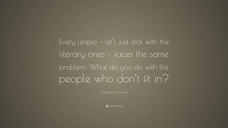 Margaret Atwood Quote: “Every utopia – let’s just stick with the literary ones – faces the same problem: What do you do with the people who don’t fit in?”
