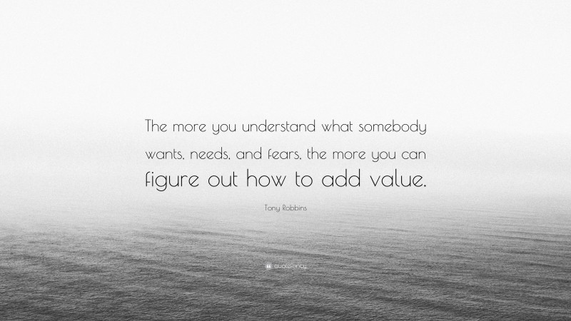 Tony Robbins Quote: “The more you understand what somebody wants, needs, and fears, the more you can figure out how to add value.”