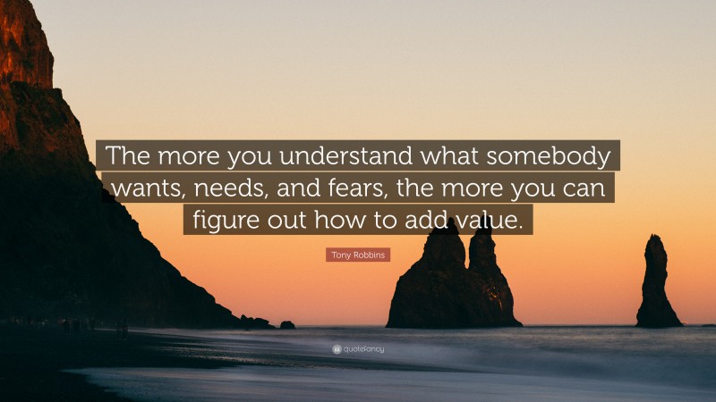 Tony Robbins Quote: “The more you understand what somebody wants, needs, and fears, the more you can figure out how to add value.”