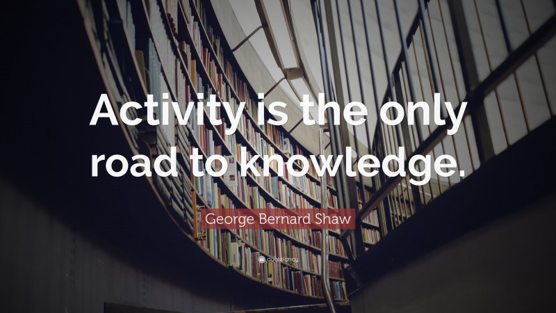 George Bernard Shaw Quote: “Activity is the only road to knowledge.”