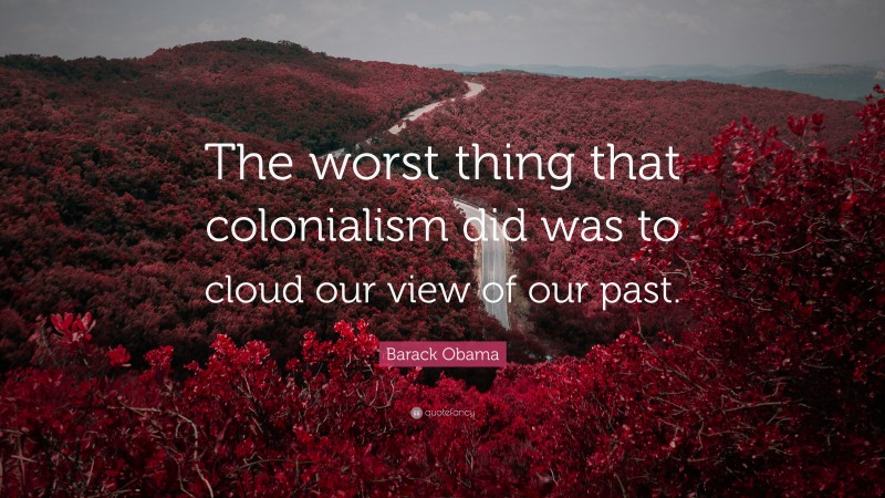 Barack Obama Quote: “The worst thing that colonialism did was to cloud our view of our past.”