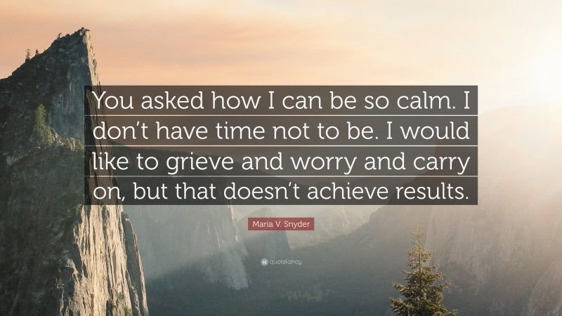 Maria V. Snyder Quote: “You asked how I can be so calm. I don’t have time not to be. I would like to grieve and worry and carry on, but that doesn’t achieve results.”