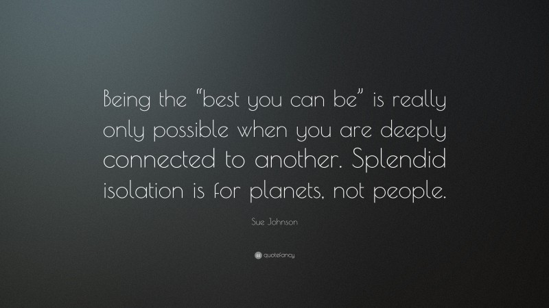 Sue Johnson Quote: “Being the “best you can be” is really only possible when you are deeply connected to another. Splendid isolation is for planets, not people.”