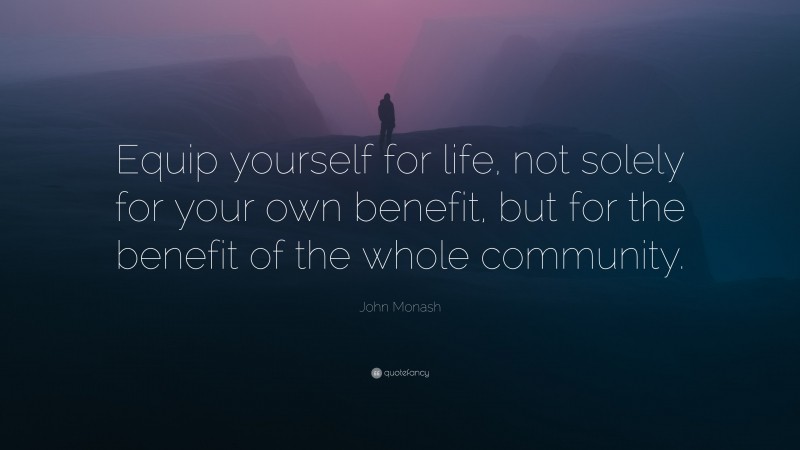 John Monash Quote: “Equip yourself for life, not solely for your own benefit, but for the benefit of the whole community.”