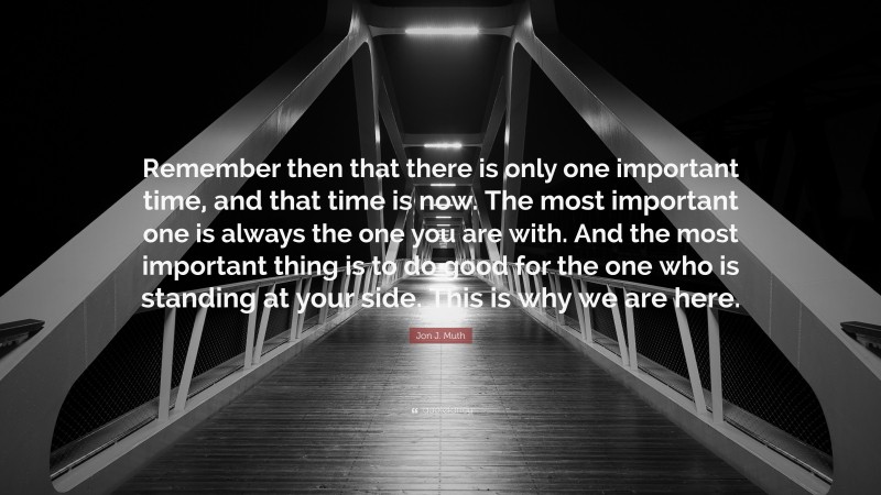 Jon J. Muth Quote: “Remember then that there is only one important time, and that time is now. The most important one is always the one you are with. And the most important thing is to do good for the one who is standing at your side. This is why we are here.”