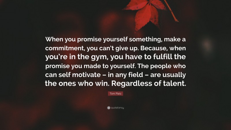 Tom Platz Quote: “When you promise yourself something, make a commitment, you can’t give up. Because, when you’re in the gym, you have to fulfill the promise you made to yourself. The people who can self motivate – in any field – are usually the ones who win. Regardless of talent.”