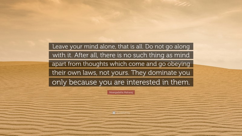 Nisargadatta Maharaj Quote: “Leave your mind alone, that is all. Do not go along with it. After all, there is no such thing as mind apart from thoughts which come and go obeying their own laws, not yours. They dominate you only because you are interested in them.”